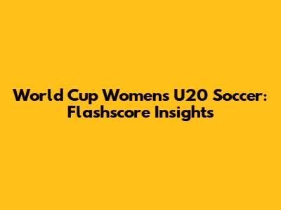 World Cup Women's U20 Soccer: Flashscore Insights