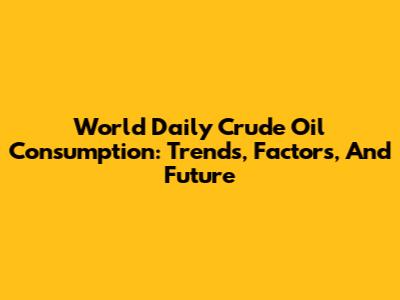 World Daily Crude Oil Consumption: Trends, Factors, And Future