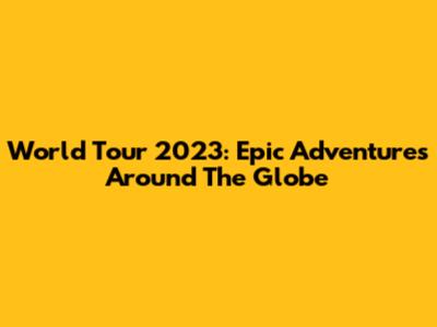 World Tour 2023: Epic Adventures Around The Globe