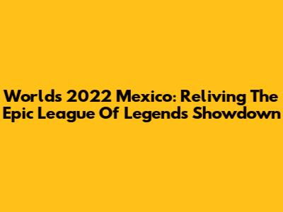 Worlds 2022 Mexico: Reliving The Epic League Of Legends Showdown