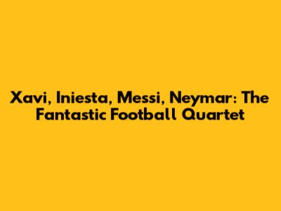 Xavi, Iniesta, Messi, Neymar: The Fantastic Football Quartet