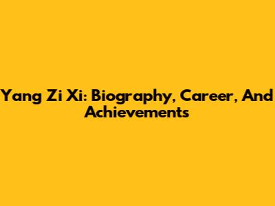 Yang Zi Xi: Biography, Career, And Achievements