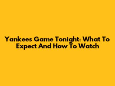 Yankees Game Tonight: What To Expect And How To Watch
