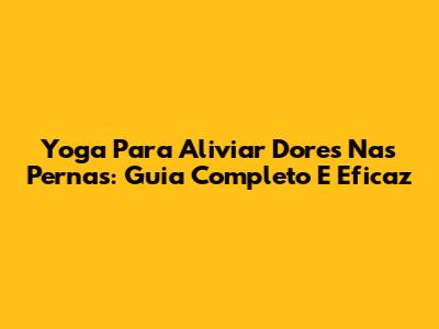 Yoga Para Aliviar Dores Nas Pernas: Guia Completo E Eficaz