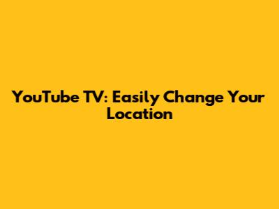 YouTube TV: Easily Change Your Location