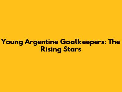 Young Argentine Goalkeepers: The Rising Stars