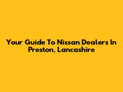 Your Guide To Nissan Dealers In Preston, Lancashire