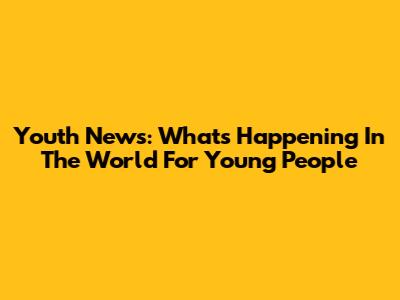 Youth News: What's Happening In The World For Young People