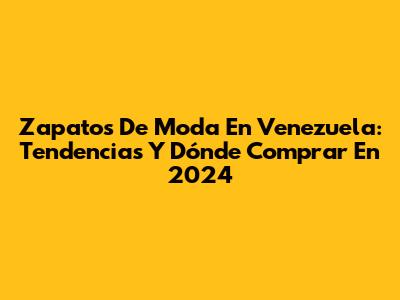 Zapatos De Moda En Venezuela: Tendencias Y Dónde Comprar En 2024