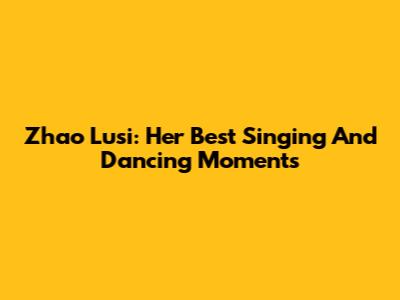 Zhao Lusi: Her Best Singing And Dancing Moments