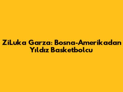 ZiLuka Garza: Bosna-Amerika'dan Yıldız Basketbolcu
