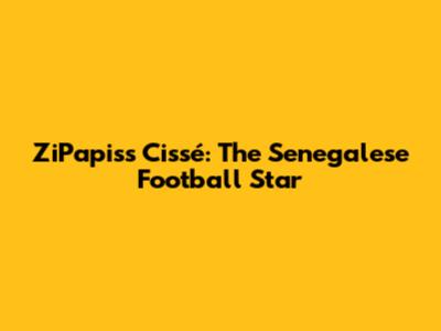 ZiPapiss Cissé: The Senegalese Football Star