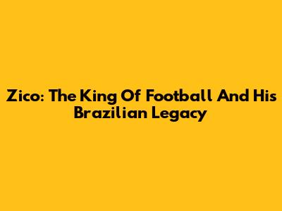 Zico: The King Of Football And His Brazilian Legacy